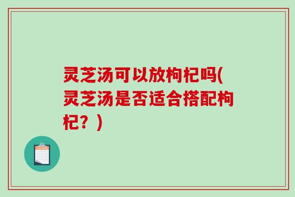 灵芝汤可以放枸杞吗(灵芝汤是否适合搭配枸杞?) 灵芝汤可以放枸杞吗(灵芝汤是否适合搭配枸杞?)