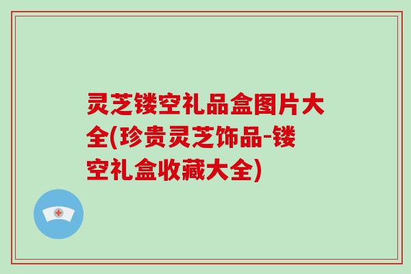 灵芝镂空礼品盒图片大全(珍贵灵芝饰品-镂空礼盒收藏大全) 灵芝镂空礼品盒图片大全(珍贵灵芝饰品-镂空礼盒收藏大全)