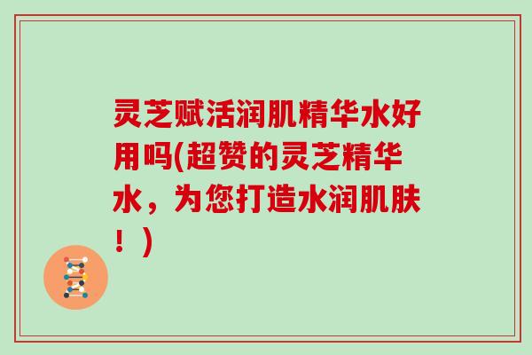 灵芝赋活润肌精华水好用吗(超赞的灵芝精华水,为您打造水润!) 灵芝赋活润肌精华水好用吗(超赞的灵芝精华水,为您打造水润!)