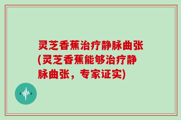 灵芝香蕉静脉曲张(灵芝香蕉能够静脉曲张,专家证实) 灵芝香蕉静脉曲张(灵芝香蕉能够静脉曲张,专家证实)