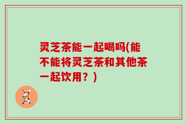 灵芝茶能一起喝吗(能不能将灵芝茶和其他茶一起饮用?) 灵芝茶能一起喝吗(能不能将灵芝茶和其他茶一起饮用?)