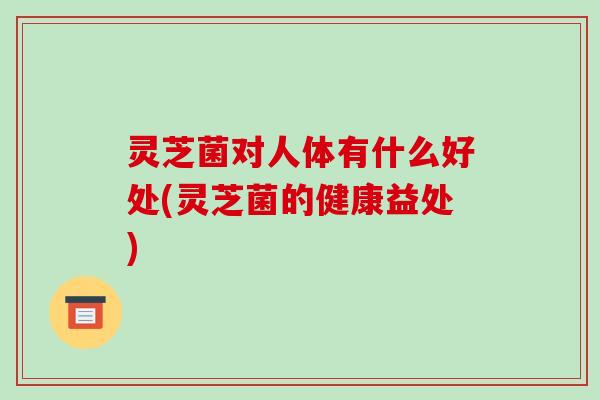 灵芝菌对人体有什么好处(灵芝菌的健康益处) 灵芝菌对人体有什么好处(灵芝菌的健康益处)