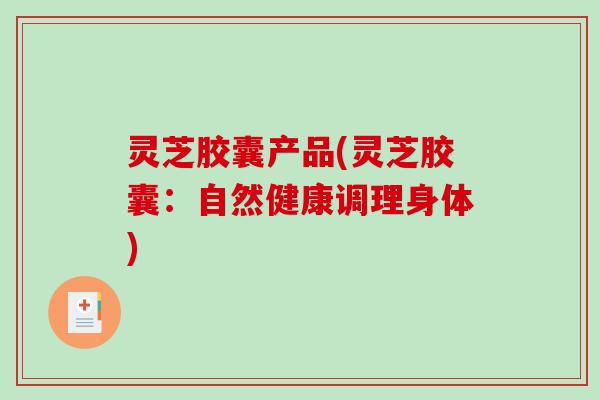 灵芝胶囊产品(灵芝胶囊:自然健康调理身体) 灵芝胶囊产品(灵芝胶囊:自然健康调理身体)