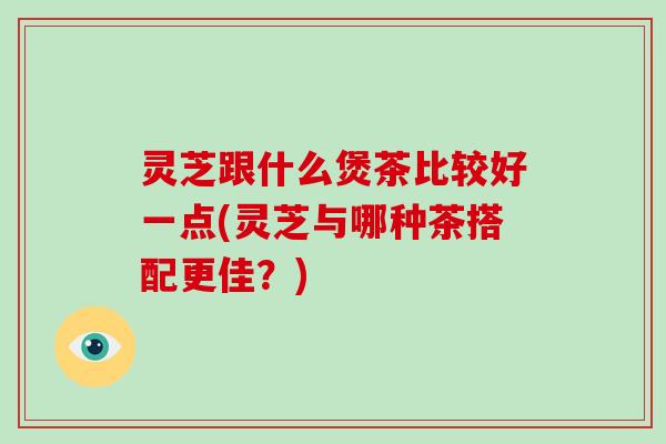 灵芝跟什么煲茶比较好一点(灵芝与哪种茶搭配更佳?) 灵芝跟什么煲茶比较好一点(灵芝与哪种茶搭配更佳?)