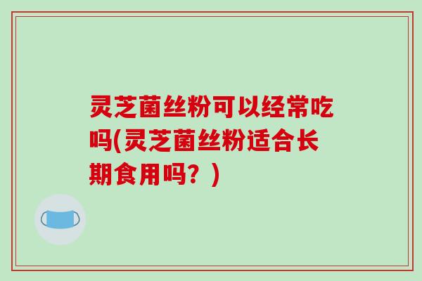 灵芝菌丝粉可以经常吃吗(灵芝菌丝粉适合长期食用吗?) 灵芝菌丝粉可以经常吃吗(灵芝菌丝粉适合长期食用吗?)