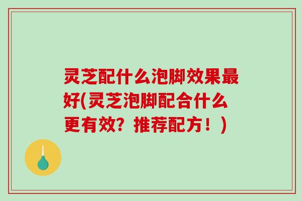 灵芝配什么泡脚效果好(灵芝泡脚配合什么更有效？推荐配方！)