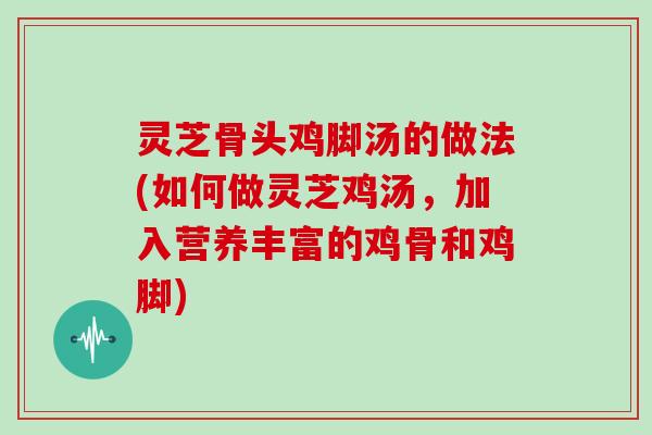 灵芝骨头鸡脚汤的做法(如何做灵芝鸡汤，加入营养丰富的鸡骨和鸡脚)
