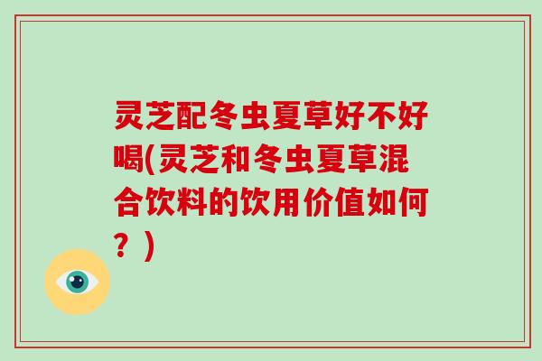 灵芝配冬虫夏草好不好喝(灵芝和冬虫夏草混合饮料的饮用价值如何？)