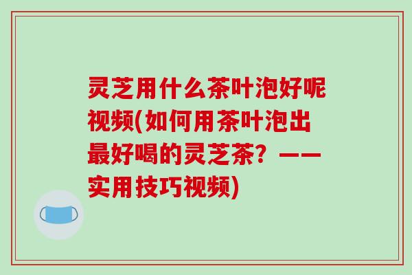 灵芝用什么茶叶泡好呢视频(如何用茶叶泡出好喝的灵芝茶？——实用技巧视频)