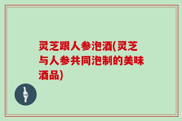 灵芝跟人参泡酒(灵芝与人参共同泡制的美味酒品)