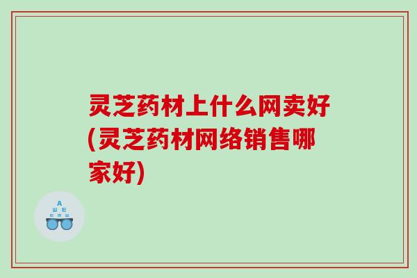 灵芝药材上什么网卖好(灵芝药材网络销售哪家好)