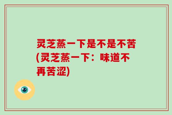 灵芝蒸一下是不是不苦(灵芝蒸一下：味道不再苦涩)