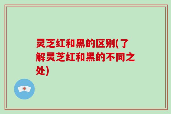 灵芝红和黑的区别(了解灵芝红和黑的不同之处)