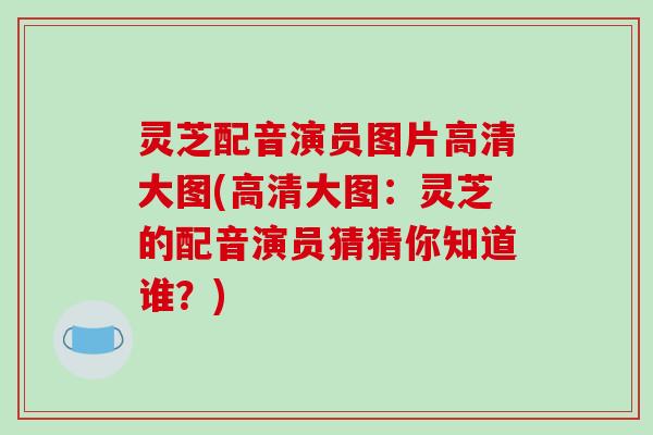灵芝配音演员图片高清大图(高清大图：灵芝的配音演员猜猜你知道谁？)