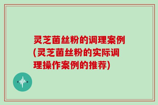 灵芝菌丝粉的调理案例(灵芝菌丝粉的实际调理操作案例的推荐)