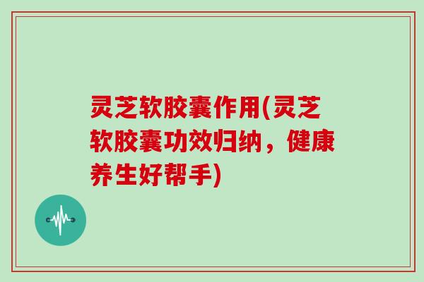 灵芝软胶囊作用(灵芝软胶囊功效归纳，健康养生好帮手)