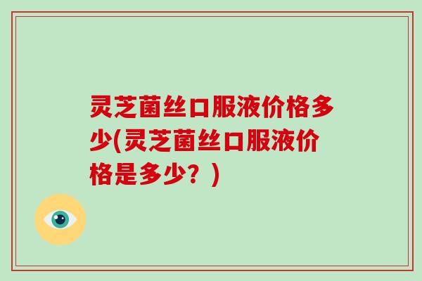 灵芝菌丝口服液价格多少(灵芝菌丝口服液价格是多少？)