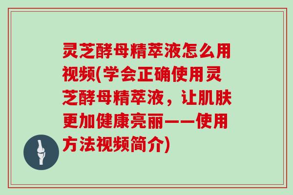 灵芝酵母精萃液怎么用视频(学会正确使用灵芝酵母精萃液，让更加健康亮丽——使用方法视频简介)