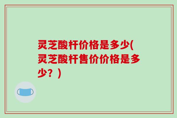 灵芝酸杆价格是多少(灵芝酸杆售价价格是多少？)
