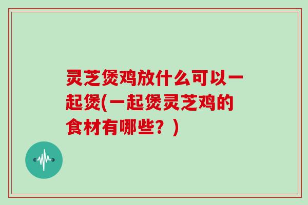 灵芝煲鸡放什么可以一起煲(一起煲灵芝鸡的食材有哪些？)