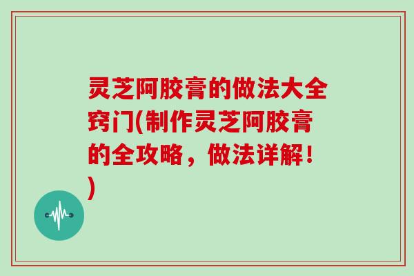 灵芝阿胶膏的做法大全窍门(制作灵芝阿胶膏的全攻略，做法详解！)
