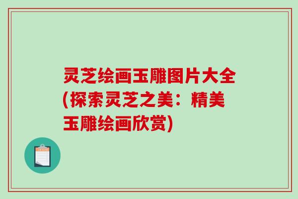 灵芝绘画玉雕图片大全(探索灵芝之美：精美玉雕绘画欣赏)