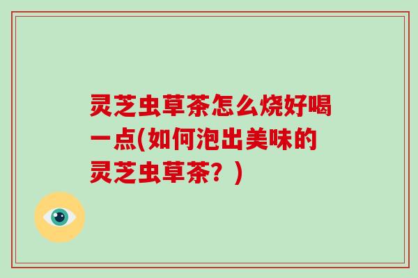 灵芝虫草茶怎么烧好喝一点(如何泡出美味的灵芝虫草茶？)