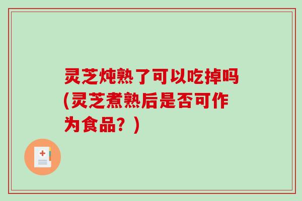 灵芝炖熟了可以吃掉吗(灵芝煮熟后是否可作为食品?) 灵芝炖熟了可以吃掉吗(灵芝煮熟后是否可作为食品?)
