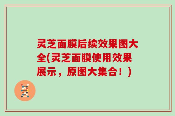 灵芝面膜后续效果图大全(灵芝面膜使用效果展示,原图大集合!) 灵芝面膜后续效果图大全(灵芝面膜使用效果展示,原图大集合!)