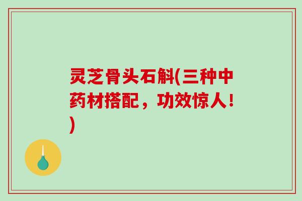 灵芝骨头石斛(三种材搭配,功效惊人!) 灵芝骨头石斛(三种材搭配,功效惊人!)