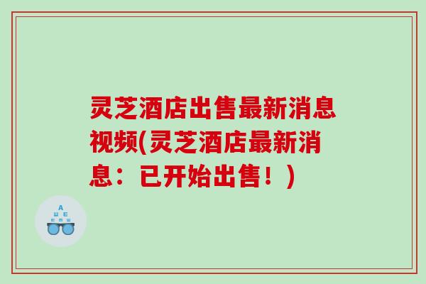 灵芝酒店出售新消息视频(灵芝酒店新消息：已开始出售！)