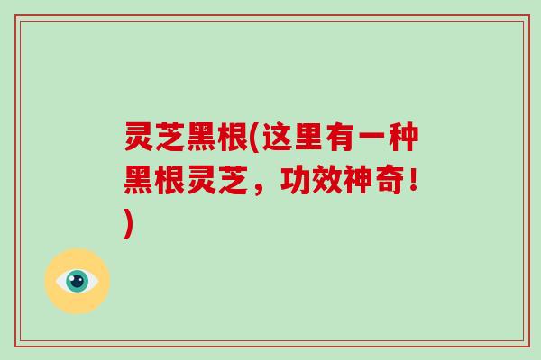 灵芝黑根(这里有一种黑根灵芝,功效神奇!) 灵芝黑根(这里有一种黑根灵芝,功效神奇!)