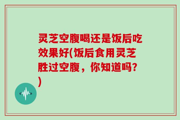 灵芝空腹喝还是饭后吃效果好(饭后食用灵芝胜过空腹,你知道吗?) 灵芝空腹喝还是饭后吃效果好(饭后食用灵芝胜过空腹,你知道吗?)