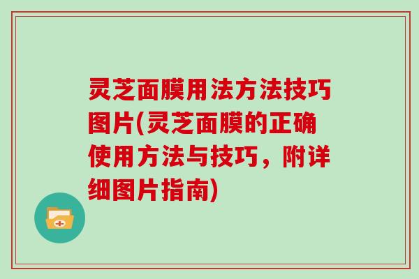 灵芝面膜用法方法技巧图片(灵芝面膜的正确使用方法与技巧,附详细图片指南) 灵芝面膜用法方法技巧图片(灵芝面膜的正确使用方法与技巧,附详细图片指南)