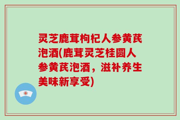 灵芝鹿茸枸杞人参黄芪泡酒(鹿茸灵芝桂圆人参黄芪泡酒，滋补养生美味新享受)