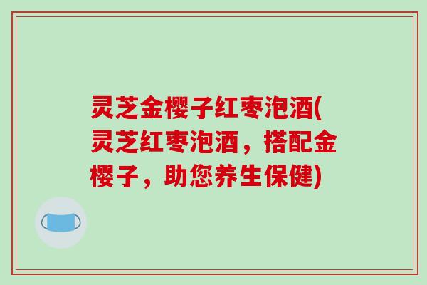 灵芝金樱子红枣泡酒(灵芝红枣泡酒，搭配金樱子，助您养生保健)