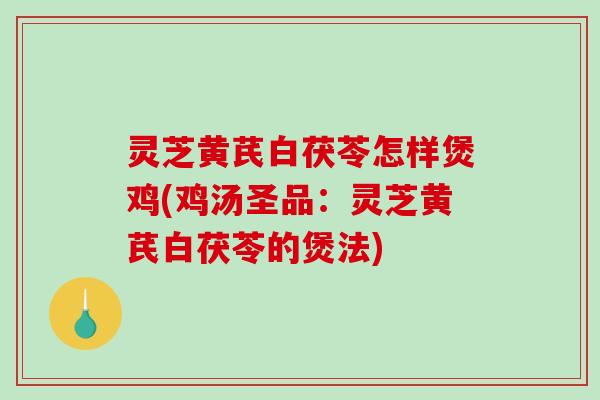 灵芝黄芪白茯苓怎样煲鸡(鸡汤圣品：灵芝黄芪白茯苓的煲法)