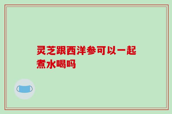 灵芝跟西洋参可以一起煮水喝吗 灵芝跟西洋参可以一起煮水喝吗
