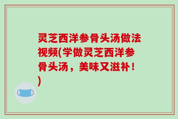 灵芝西洋参骨头汤做法视频(学做灵芝西洋参骨头汤，美味又滋补！)