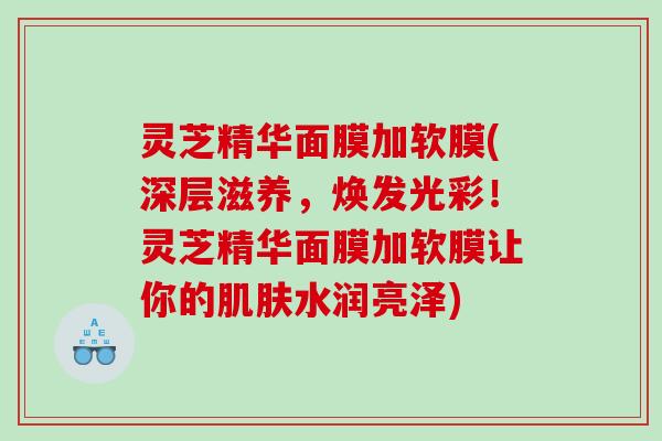 灵芝精华面膜加软膜(深层滋养,焕发光彩!灵芝精华面膜加软膜让你的水润亮泽) 灵芝精华面膜加软膜(深层滋养,焕发光彩!灵芝精华面膜加软膜让你的水润亮泽)