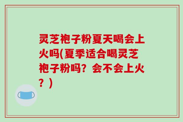 灵芝袍子粉夏天喝会上火吗(夏季适合喝灵芝袍子粉吗？会不会上火？)