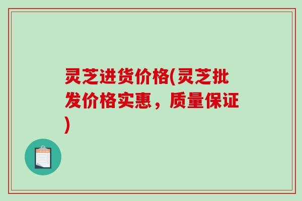 灵芝进货价格(灵芝批发价格实惠,质量保证) 灵芝进货价格(灵芝批发价格实惠,质量保证)
