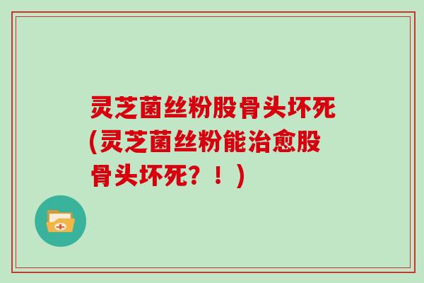 灵芝菌丝粉股骨头坏死(灵芝菌丝粉能愈股骨头坏死?!) 灵芝菌丝粉股骨头坏死(灵芝菌丝粉能愈股骨头坏死?!)