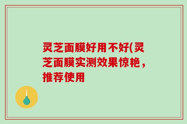 灵芝面膜好用不好(灵芝面膜实测效果惊艳,推荐使用 灵芝面膜好用不好(灵芝面膜实测效果惊艳,推荐使用