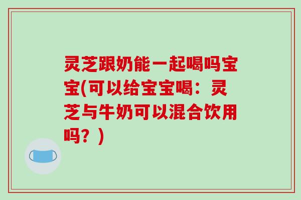 灵芝跟奶能一起喝吗宝宝(可以给宝宝喝：灵芝与牛奶可以混合饮用吗？)