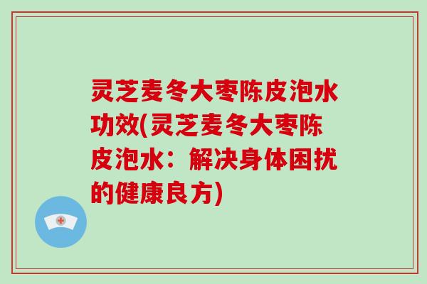 灵芝麦冬大枣陈皮泡水功效(灵芝麦冬大枣陈皮泡水：解决身体困扰的健康良方)