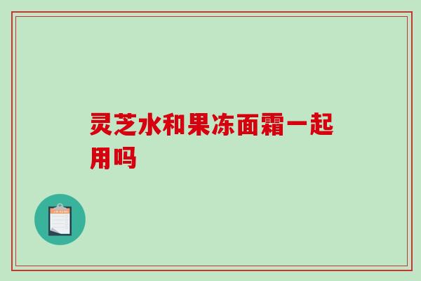 灵芝水和果冻面霜一起用吗