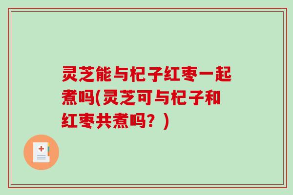 灵芝能与杞子红枣一起煮吗(灵芝可与杞子和红枣共煮吗？)