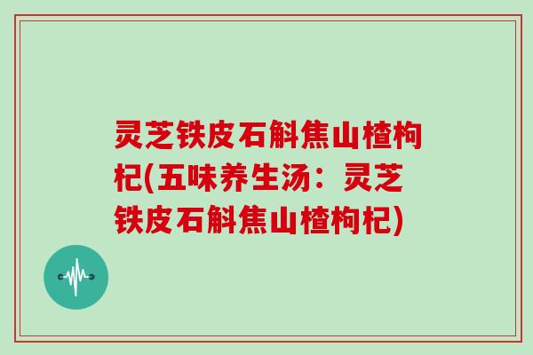 灵芝铁皮石斛焦山楂枸杞(五味养生汤：灵芝铁皮石斛焦山楂枸杞)