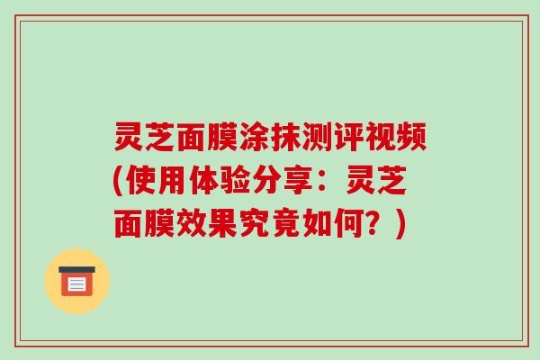 灵芝面膜涂抹测评视频(使用体验分享：灵芝面膜效果究竟如何？)
